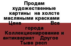 Продам художественные картины  на холсте масляными красками. › Цена ­ 8000-25000 - Все города Коллекционирование и антиквариат » Другое   . Тыва респ.